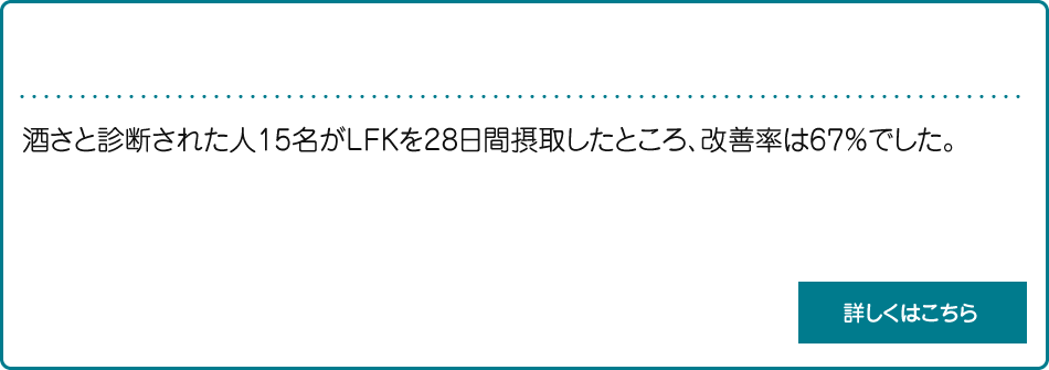 酒さ治療剤_説明　酒さと診断された人15名がLFKを28日間摂取したところ、改善率は67％でした。