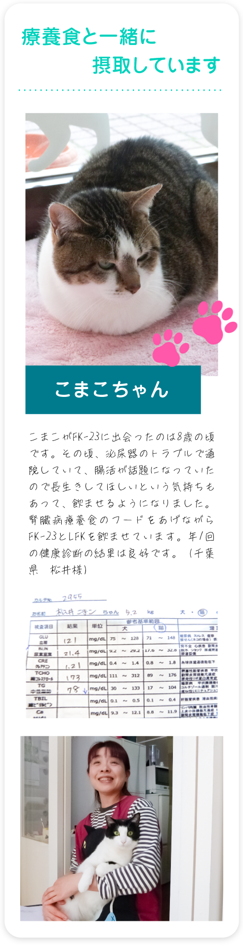 クレアチニンの数値が良くなってきています こまこがFK-23に出会ったのは8歳の頃です。その頃、よく血尿が出ていて、病院に行くとストルバイト結晶が原因の突発性膀胱炎と診断されました。腸活が話題になっていたので、長生きしてほしいという気持ちもあって、飲ませるようになりました。腎臓病療養食のフードをあげながら、FK-23とLFKを飲ませて、血尿は出なくなっています。年1回の健康診断でクレアチニンの数値が良くなってきています。（千葉県　松井様）